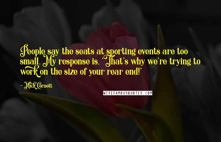 Mick Cornett Quotes: People say the seats at sporting events are too small. My response is, 'That's why we're trying to work on the size of your rear end!'