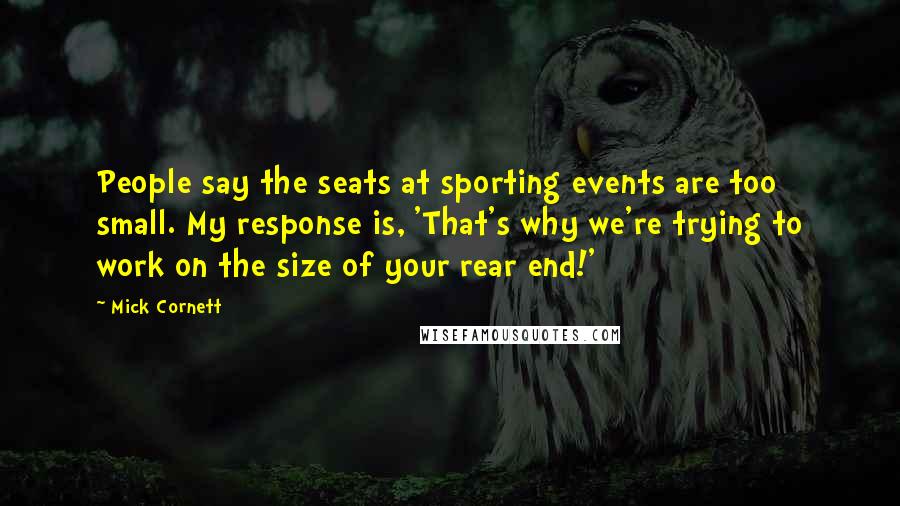 Mick Cornett Quotes: People say the seats at sporting events are too small. My response is, 'That's why we're trying to work on the size of your rear end!'