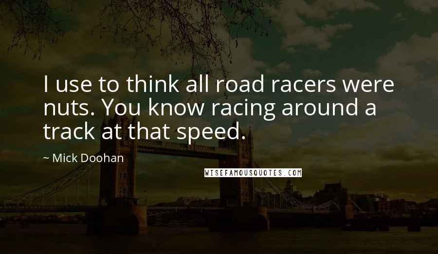 Mick Doohan Quotes: I use to think all road racers were nuts. You know racing around a track at that speed.