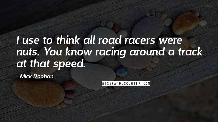 Mick Doohan Quotes: I use to think all road racers were nuts. You know racing around a track at that speed.