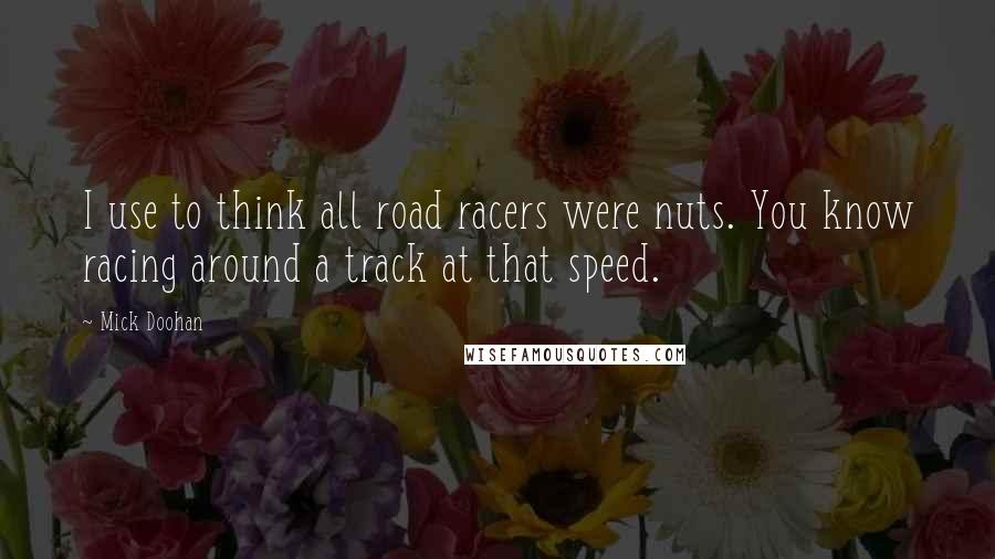 Mick Doohan Quotes: I use to think all road racers were nuts. You know racing around a track at that speed.