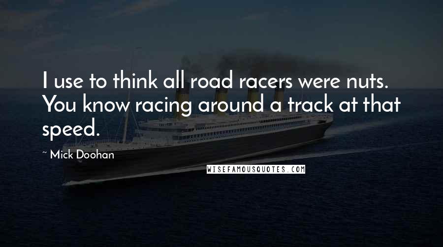 Mick Doohan Quotes: I use to think all road racers were nuts. You know racing around a track at that speed.