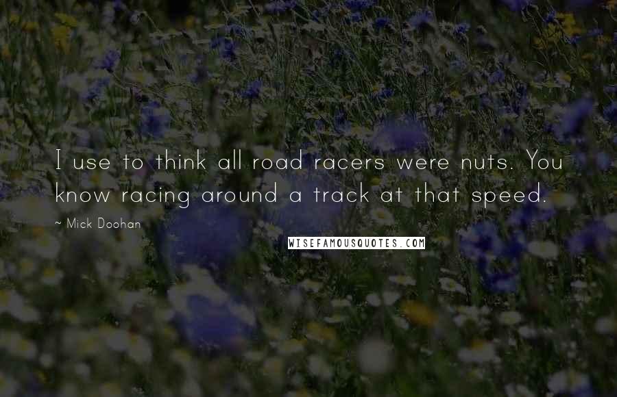 Mick Doohan Quotes: I use to think all road racers were nuts. You know racing around a track at that speed.