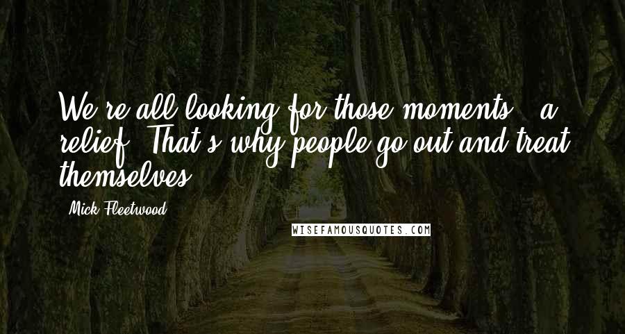 Mick Fleetwood Quotes: We're all looking for those moments - a relief. That's why people go out and treat themselves.