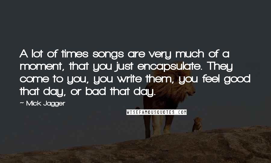 Mick Jagger Quotes: A lot of times songs are very much of a moment, that you just encapsulate. They come to you, you write them, you feel good that day, or bad that day.