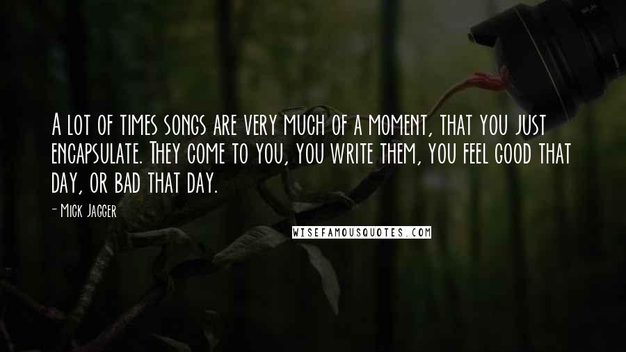 Mick Jagger Quotes: A lot of times songs are very much of a moment, that you just encapsulate. They come to you, you write them, you feel good that day, or bad that day.
