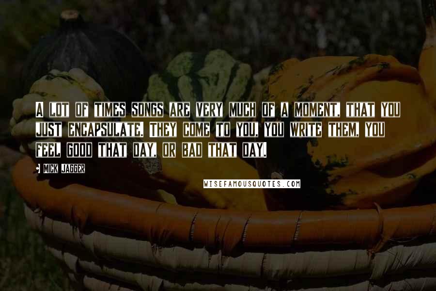 Mick Jagger Quotes: A lot of times songs are very much of a moment, that you just encapsulate. They come to you, you write them, you feel good that day, or bad that day.