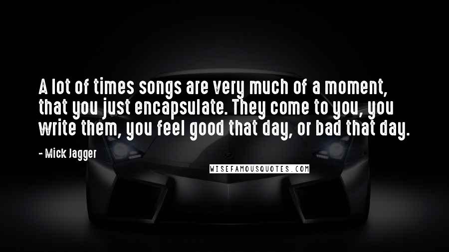 Mick Jagger Quotes: A lot of times songs are very much of a moment, that you just encapsulate. They come to you, you write them, you feel good that day, or bad that day.