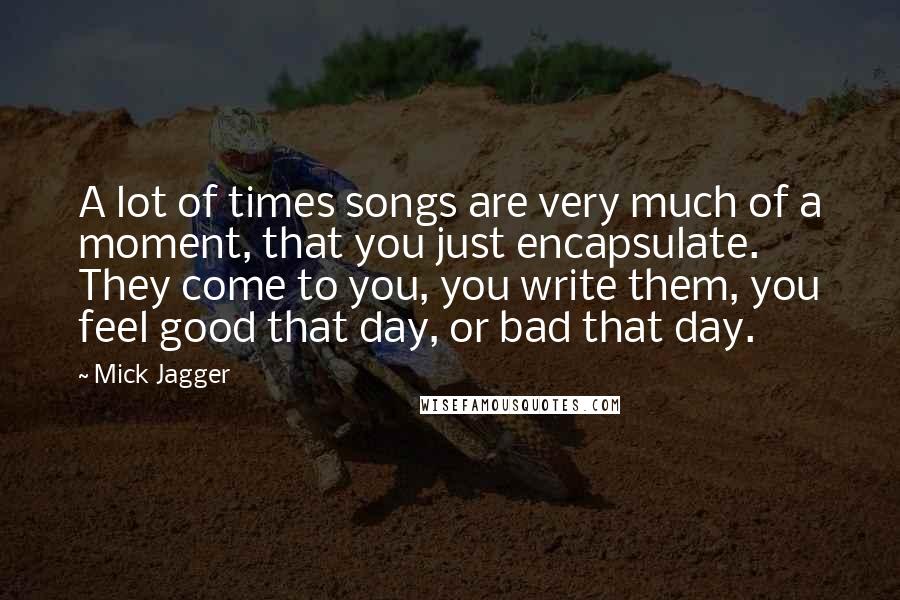 Mick Jagger Quotes: A lot of times songs are very much of a moment, that you just encapsulate. They come to you, you write them, you feel good that day, or bad that day.