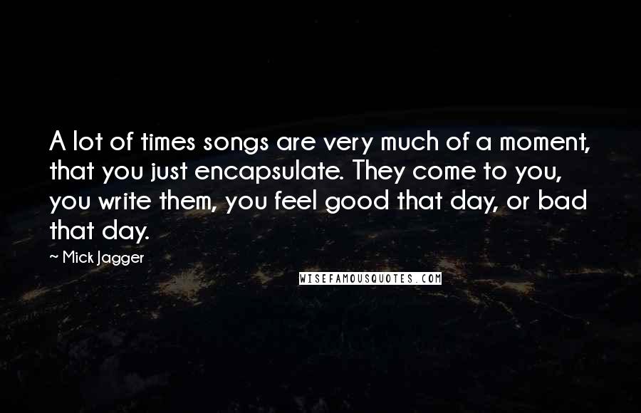 Mick Jagger Quotes: A lot of times songs are very much of a moment, that you just encapsulate. They come to you, you write them, you feel good that day, or bad that day.