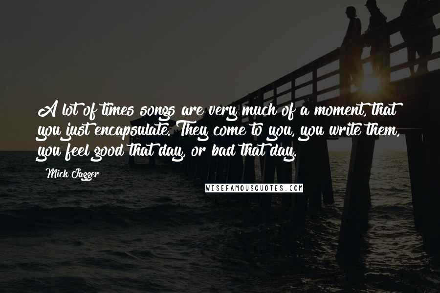 Mick Jagger Quotes: A lot of times songs are very much of a moment, that you just encapsulate. They come to you, you write them, you feel good that day, or bad that day.