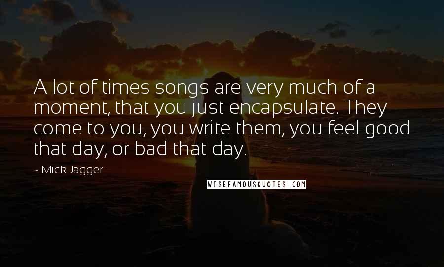 Mick Jagger Quotes: A lot of times songs are very much of a moment, that you just encapsulate. They come to you, you write them, you feel good that day, or bad that day.