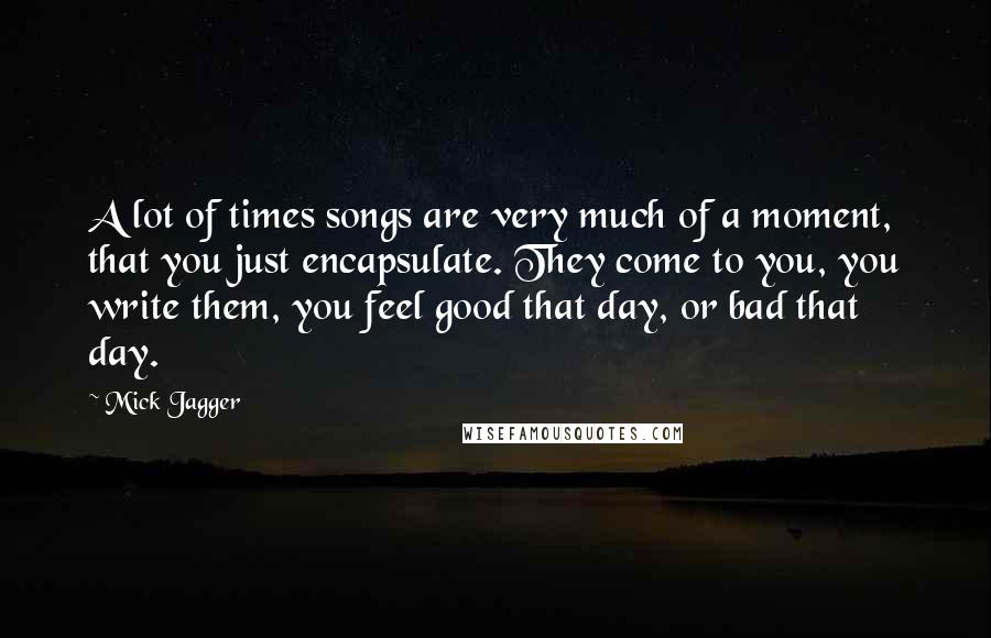 Mick Jagger Quotes: A lot of times songs are very much of a moment, that you just encapsulate. They come to you, you write them, you feel good that day, or bad that day.