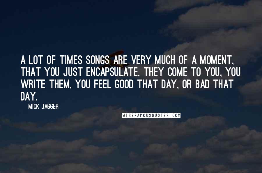 Mick Jagger Quotes: A lot of times songs are very much of a moment, that you just encapsulate. They come to you, you write them, you feel good that day, or bad that day.