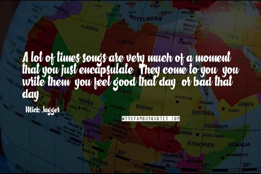 Mick Jagger Quotes: A lot of times songs are very much of a moment, that you just encapsulate. They come to you, you write them, you feel good that day, or bad that day.