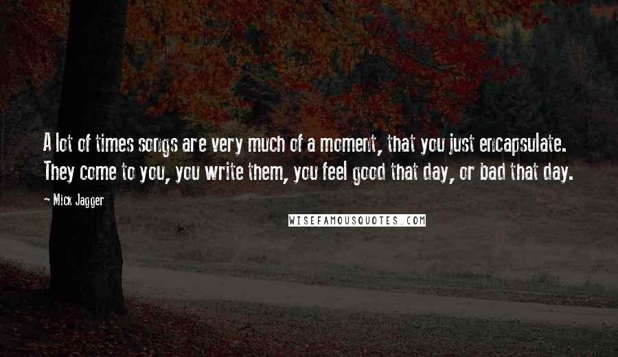 Mick Jagger Quotes: A lot of times songs are very much of a moment, that you just encapsulate. They come to you, you write them, you feel good that day, or bad that day.