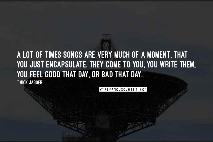 Mick Jagger Quotes: A lot of times songs are very much of a moment, that you just encapsulate. They come to you, you write them, you feel good that day, or bad that day.