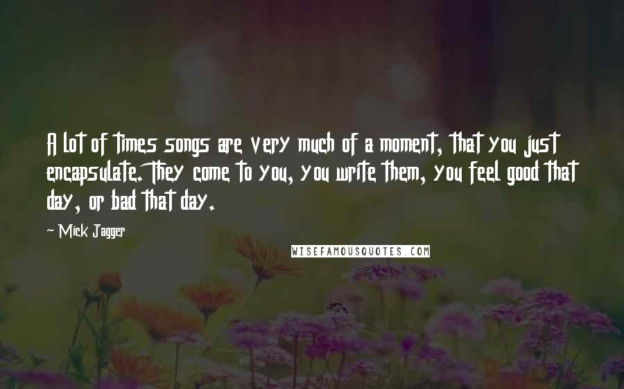 Mick Jagger Quotes: A lot of times songs are very much of a moment, that you just encapsulate. They come to you, you write them, you feel good that day, or bad that day.
