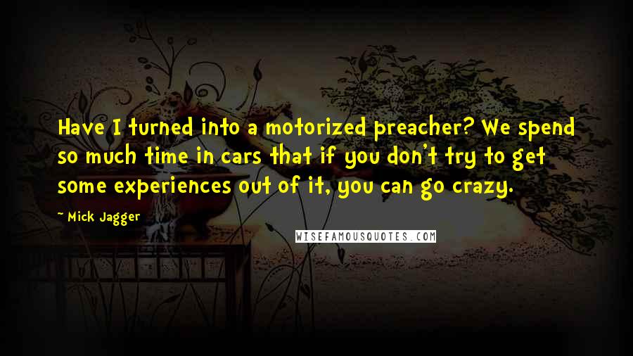 Mick Jagger Quotes: Have I turned into a motorized preacher? We spend so much time in cars that if you don't try to get some experiences out of it, you can go crazy.