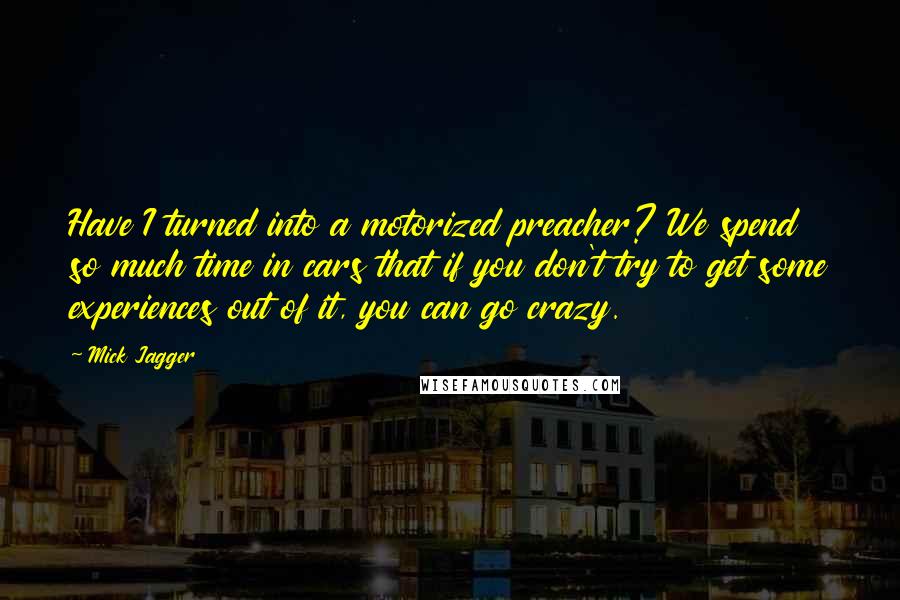 Mick Jagger Quotes: Have I turned into a motorized preacher? We spend so much time in cars that if you don't try to get some experiences out of it, you can go crazy.
