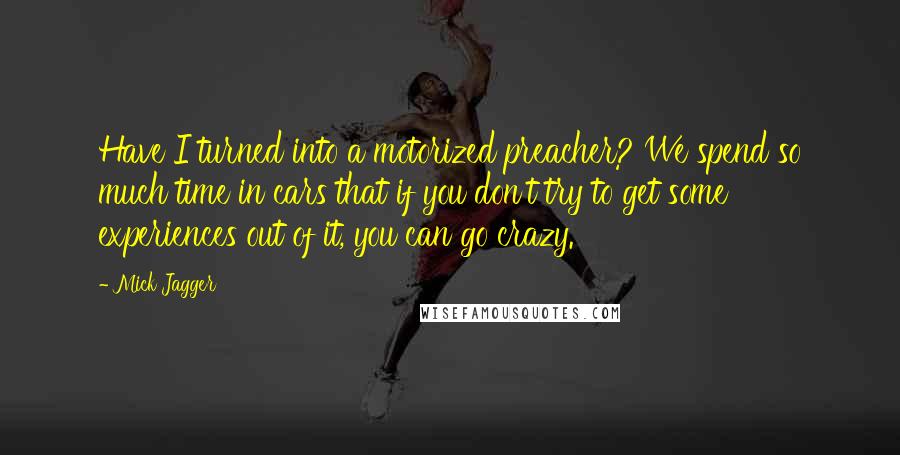 Mick Jagger Quotes: Have I turned into a motorized preacher? We spend so much time in cars that if you don't try to get some experiences out of it, you can go crazy.