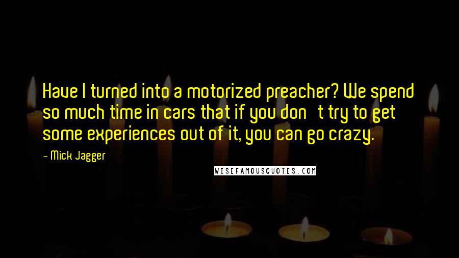 Mick Jagger Quotes: Have I turned into a motorized preacher? We spend so much time in cars that if you don't try to get some experiences out of it, you can go crazy.