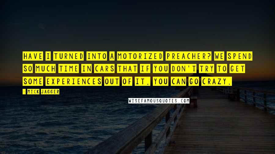 Mick Jagger Quotes: Have I turned into a motorized preacher? We spend so much time in cars that if you don't try to get some experiences out of it, you can go crazy.