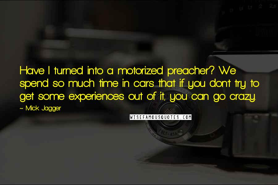 Mick Jagger Quotes: Have I turned into a motorized preacher? We spend so much time in cars that if you don't try to get some experiences out of it, you can go crazy.