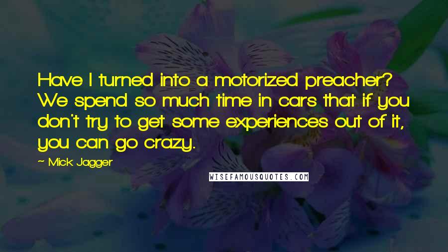 Mick Jagger Quotes: Have I turned into a motorized preacher? We spend so much time in cars that if you don't try to get some experiences out of it, you can go crazy.