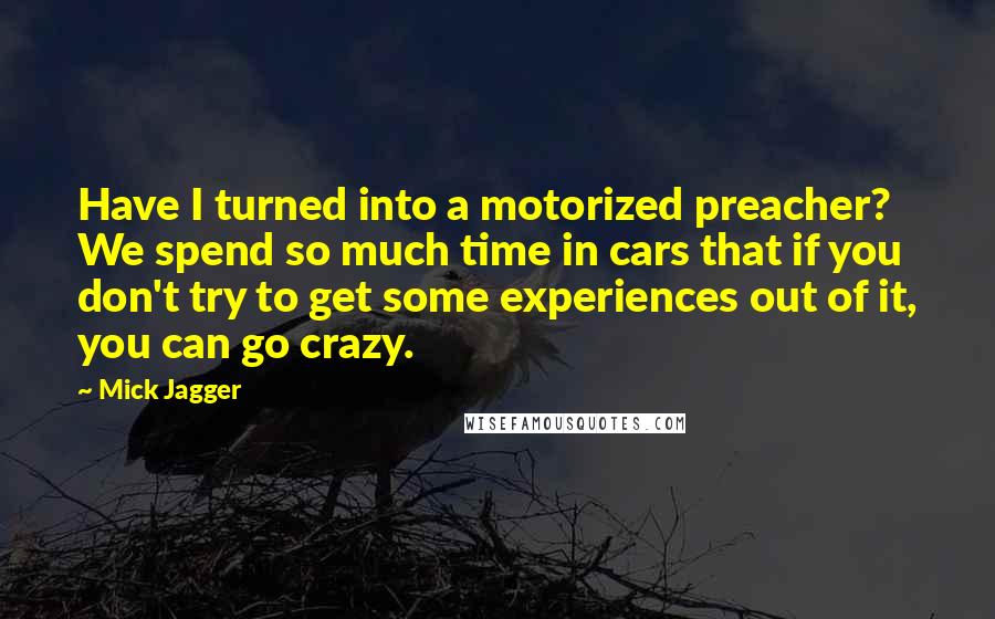 Mick Jagger Quotes: Have I turned into a motorized preacher? We spend so much time in cars that if you don't try to get some experiences out of it, you can go crazy.