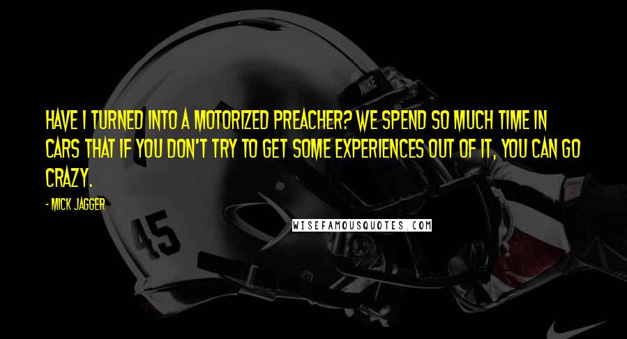 Mick Jagger Quotes: Have I turned into a motorized preacher? We spend so much time in cars that if you don't try to get some experiences out of it, you can go crazy.