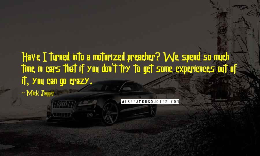 Mick Jagger Quotes: Have I turned into a motorized preacher? We spend so much time in cars that if you don't try to get some experiences out of it, you can go crazy.