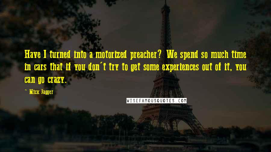 Mick Jagger Quotes: Have I turned into a motorized preacher? We spend so much time in cars that if you don't try to get some experiences out of it, you can go crazy.