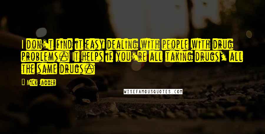 Mick Jagger Quotes: I don't find it easy dealing with people with drug problems. It helps if you're all taking drugs, all the same drugs.