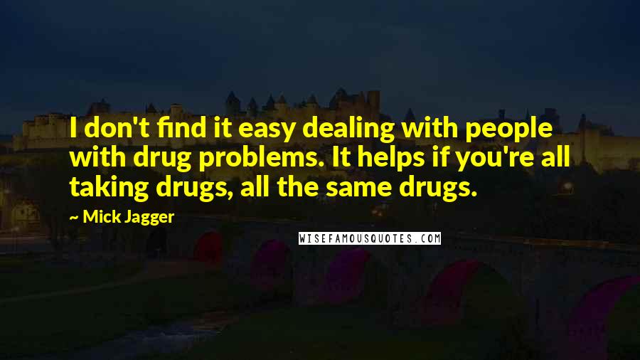 Mick Jagger Quotes: I don't find it easy dealing with people with drug problems. It helps if you're all taking drugs, all the same drugs.