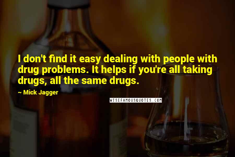 Mick Jagger Quotes: I don't find it easy dealing with people with drug problems. It helps if you're all taking drugs, all the same drugs.