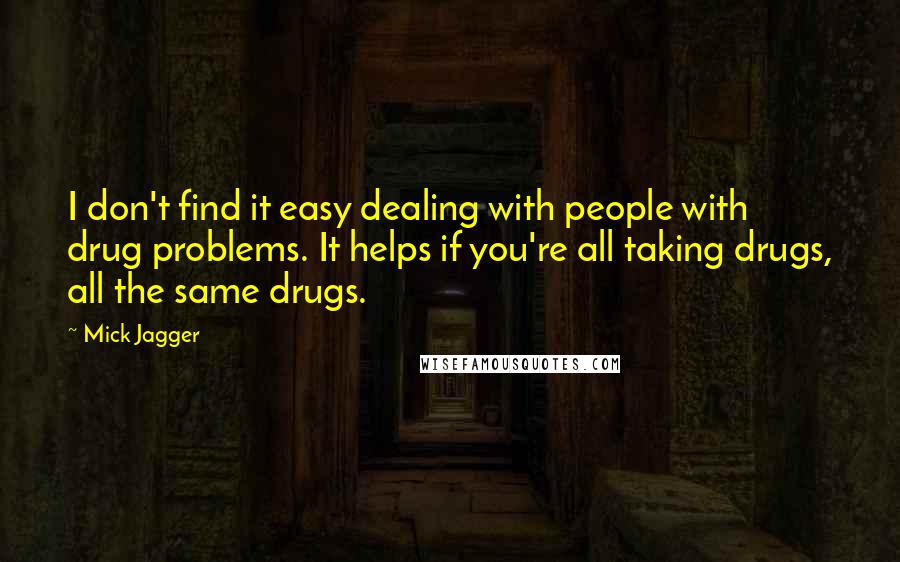 Mick Jagger Quotes: I don't find it easy dealing with people with drug problems. It helps if you're all taking drugs, all the same drugs.