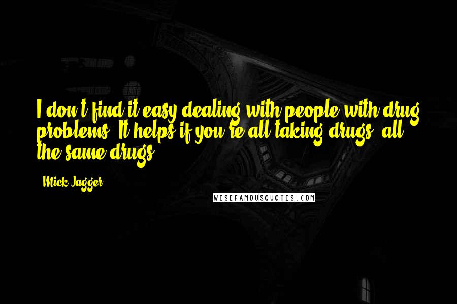 Mick Jagger Quotes: I don't find it easy dealing with people with drug problems. It helps if you're all taking drugs, all the same drugs.