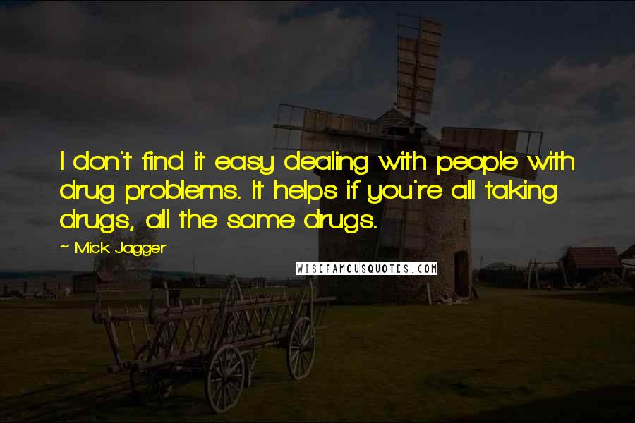 Mick Jagger Quotes: I don't find it easy dealing with people with drug problems. It helps if you're all taking drugs, all the same drugs.