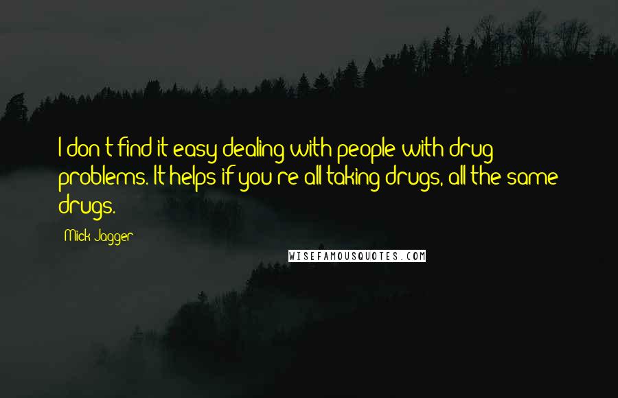 Mick Jagger Quotes: I don't find it easy dealing with people with drug problems. It helps if you're all taking drugs, all the same drugs.