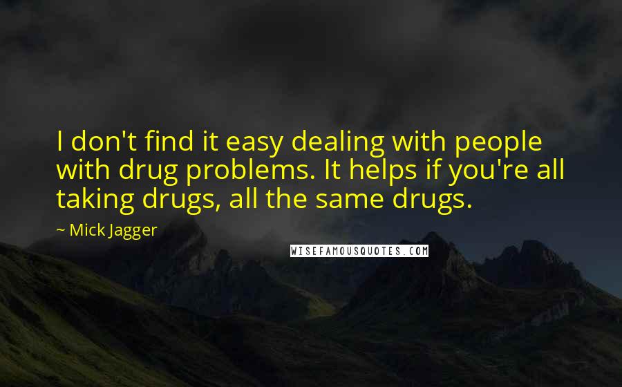 Mick Jagger Quotes: I don't find it easy dealing with people with drug problems. It helps if you're all taking drugs, all the same drugs.