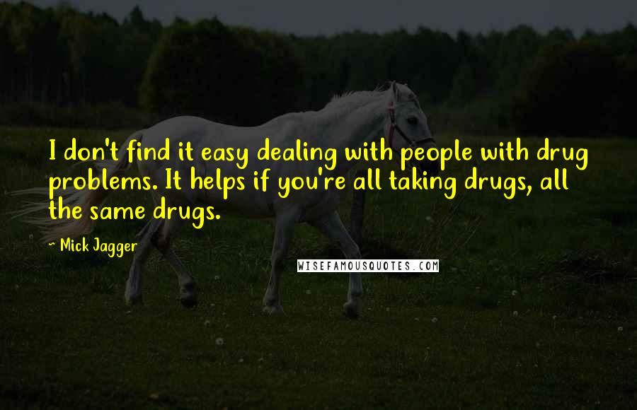 Mick Jagger Quotes: I don't find it easy dealing with people with drug problems. It helps if you're all taking drugs, all the same drugs.