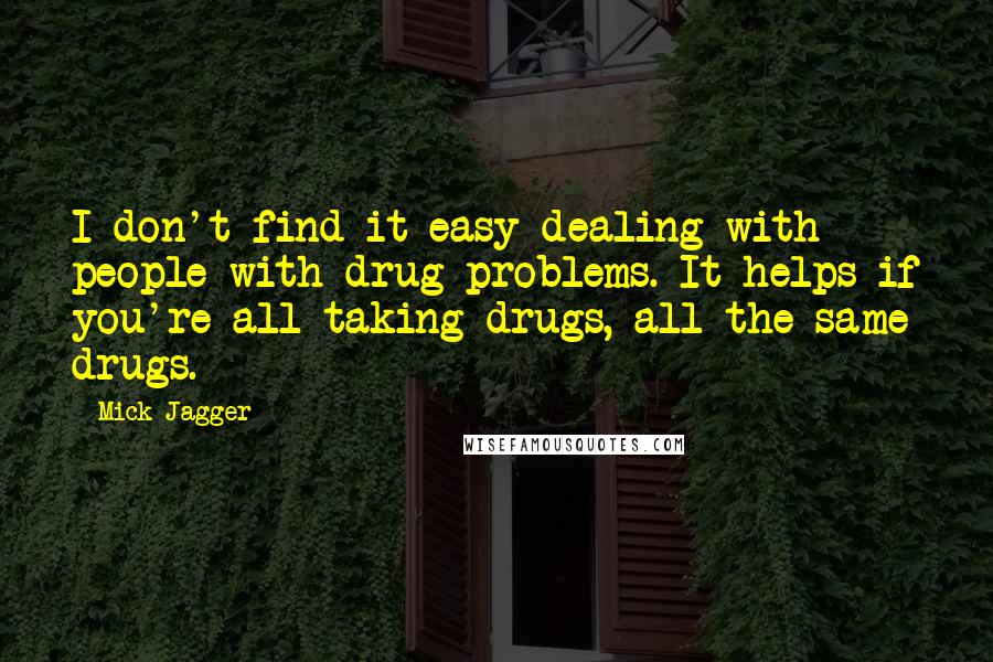 Mick Jagger Quotes: I don't find it easy dealing with people with drug problems. It helps if you're all taking drugs, all the same drugs.