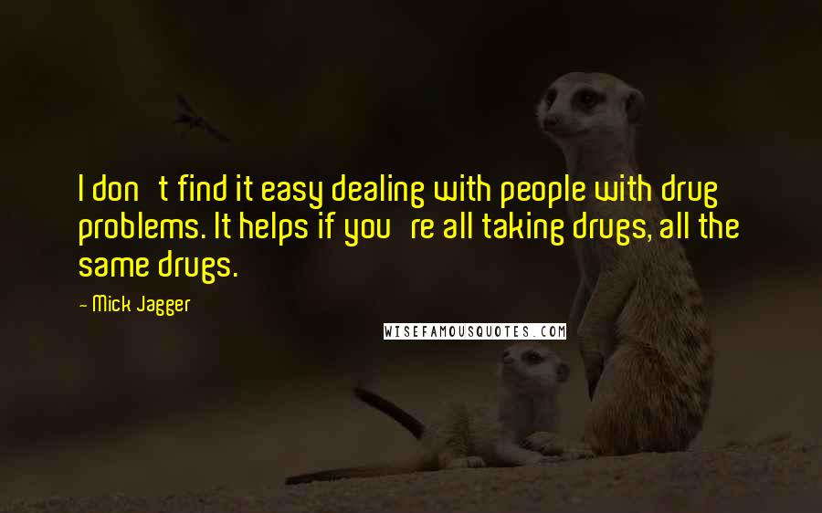 Mick Jagger Quotes: I don't find it easy dealing with people with drug problems. It helps if you're all taking drugs, all the same drugs.