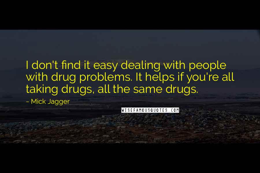 Mick Jagger Quotes: I don't find it easy dealing with people with drug problems. It helps if you're all taking drugs, all the same drugs.