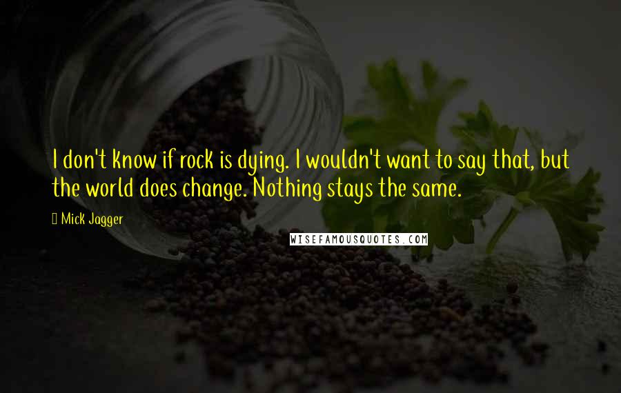 Mick Jagger Quotes: I don't know if rock is dying. I wouldn't want to say that, but the world does change. Nothing stays the same.