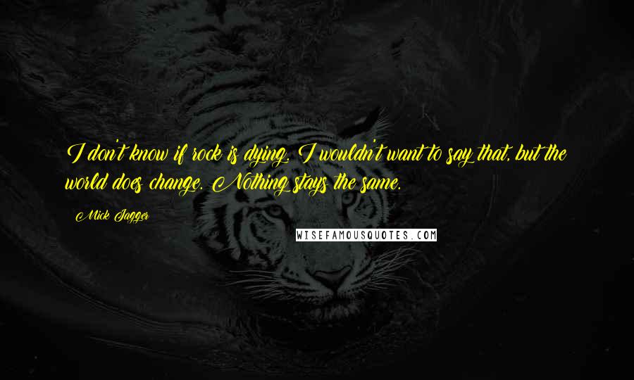 Mick Jagger Quotes: I don't know if rock is dying. I wouldn't want to say that, but the world does change. Nothing stays the same.