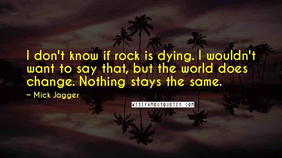 Mick Jagger Quotes: I don't know if rock is dying. I wouldn't want to say that, but the world does change. Nothing stays the same.