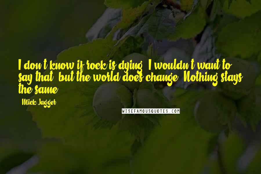 Mick Jagger Quotes: I don't know if rock is dying. I wouldn't want to say that, but the world does change. Nothing stays the same.