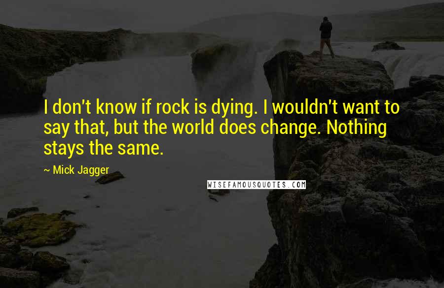 Mick Jagger Quotes: I don't know if rock is dying. I wouldn't want to say that, but the world does change. Nothing stays the same.